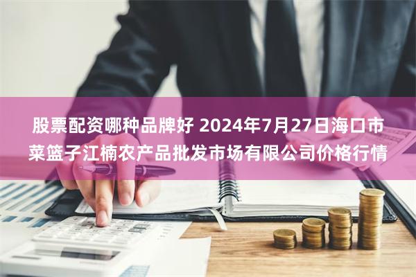 股票配资哪种品牌好 2024年7月27日海口市菜篮子江楠农产品批发市场有限公司价格行情