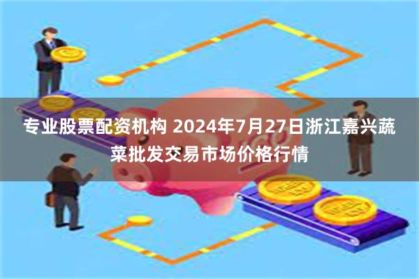 专业股票配资机构 2024年7月27日浙江嘉兴蔬菜批发交易市场价格行情