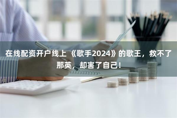 在线配资开户线上 《歌手2024》的歌王，救不了那英，却害了自己！