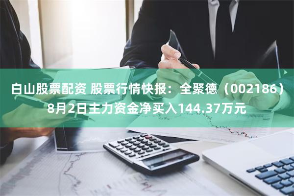 白山股票配资 股票行情快报：全聚德（002186）8月2日主力资金净买入144.37万元