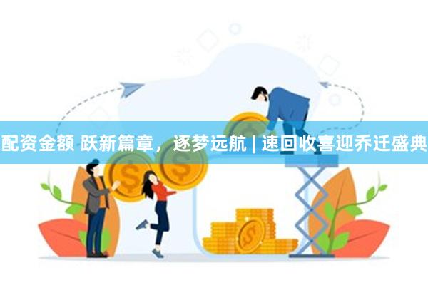 配资金额 跃新篇章，逐梦远航 | 速回收喜迎乔迁盛典