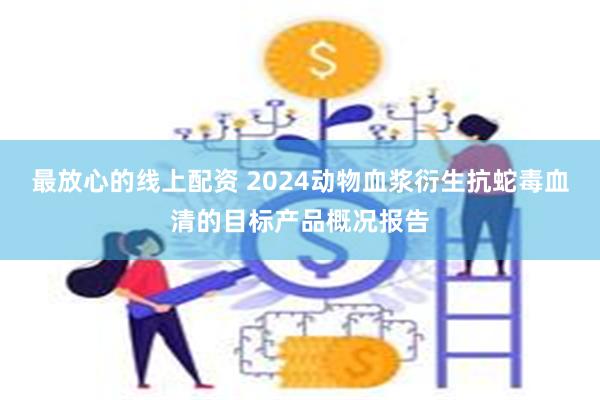 最放心的线上配资 2024动物血浆衍生抗蛇毒血清的目标产品概况报告