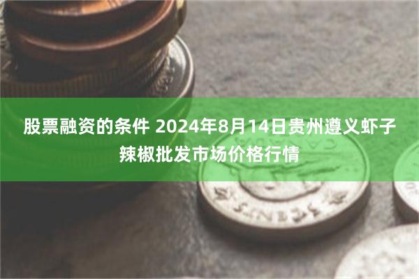 股票融资的条件 2024年8月14日贵州遵义虾子辣椒批发市场价格行情