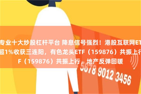 专业十大炒股杠杆平台 降息信号强烈！港股互联网ETF（513770）涨超1%收获三连阳，有色龙头ETF（159876）共振上行，地产反弹回暖