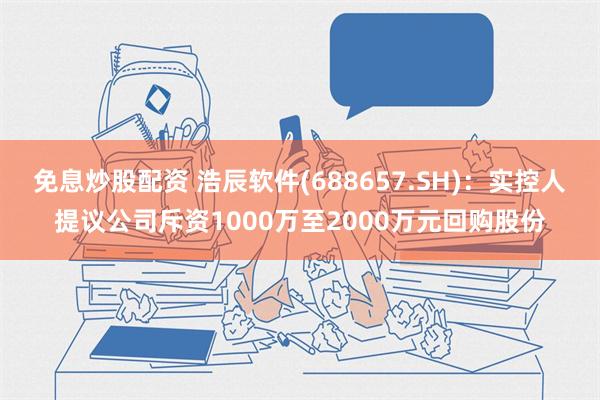 免息炒股配资 浩辰软件(688657.SH)：实控人提议公司斥资1000万至2000万元回购股份