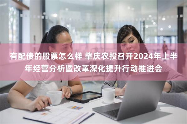 有配债的股票怎么样 肇庆农投召开2024年上半年经营分析暨改革深化提升行动推进会