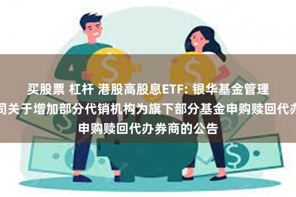 买股票 杠杆 港股高股息ETF: 银华基金管理股份有限公司关于增加部分代销机构为旗下部分基金申购赎回代办券商的公告