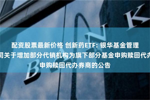 配资股票最新价格 创新药ETF: 银华基金管理股份有限公司关于增加部分代销机构为旗下部分基金申购赎回代办券商的公告