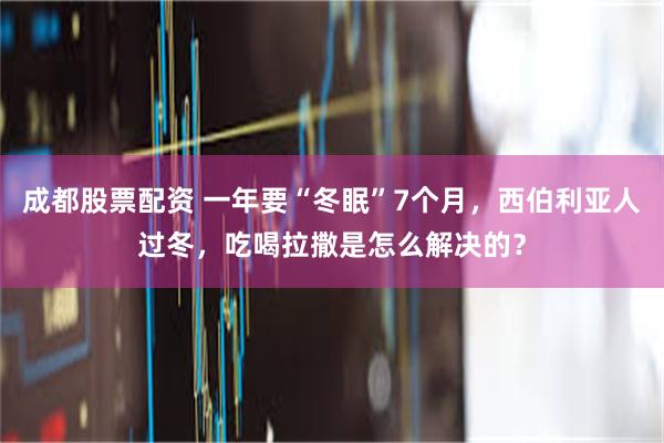 成都股票配资 一年要“冬眠”7个月，西伯利亚人过冬，吃喝拉撒是怎么解决的？