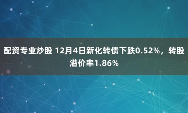 配资专业炒股 12月4日新化转债下跌0.52%，转股溢价率1.86%