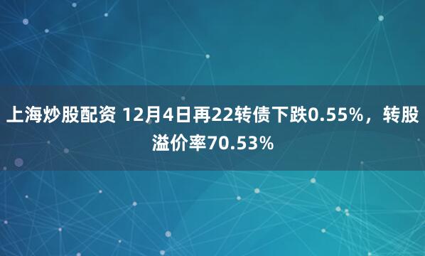 上海炒股配资 12月4日再22转债下跌0.55%，转股溢价率70.53%