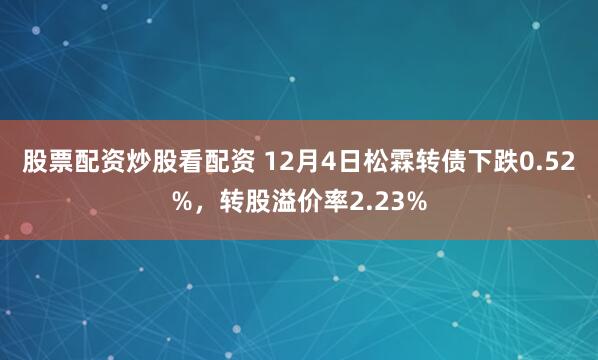 股票配资炒股看配资 12月4日松霖转债下跌0.52%，转股溢价率2.23%