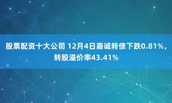 股票配资十大公司 12月4日嘉诚转债下跌0.81%，转股溢价率43.41%