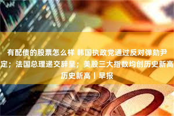 有配债的股票怎么样 韩国执政党通过反对弹劾尹锡悦决定；法国总理递交辞呈；美股三大指数均创历史新高丨早报