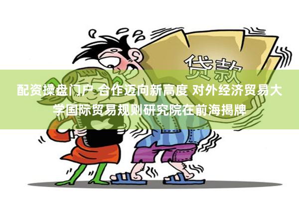 配资操盘门户 合作迈向新高度 对外经济贸易大学国际贸易规则研究院在前海揭牌