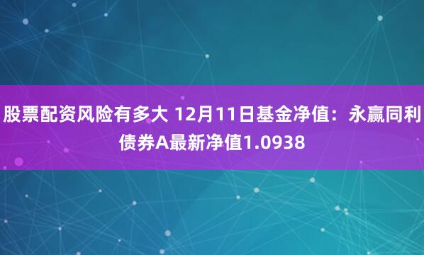 股票配资风险有多大 12月11日基金净值：永赢同利债券A最新净值1.0938