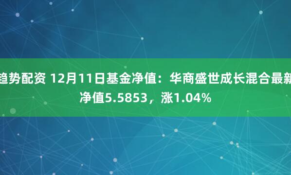 趋势配资 12月11日基金净值：华商盛世成长混合最新净值5.5853，涨1.04%