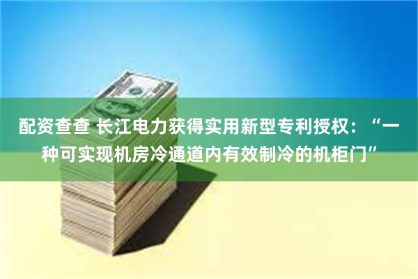 配资查查 长江电力获得实用新型专利授权：“一种可实现机房冷通道内有效制冷的机柜门”