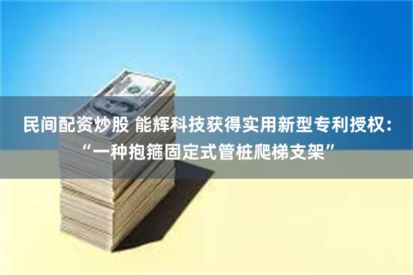 民间配资炒股 能辉科技获得实用新型专利授权：“一种抱箍固定式管桩爬梯支架”