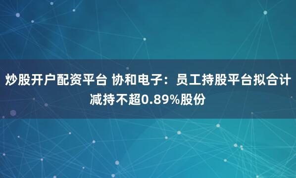 炒股开户配资平台 协和电子：员工持股平台拟合计减持不超0.89%股份