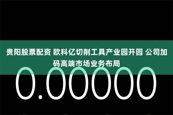 贵阳股票配资 欧科亿切削工具产业园开园 公司加码高端市场业务布局