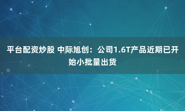 平台配资炒股 中际旭创：公司1.6T产品近期已开始小批量出货