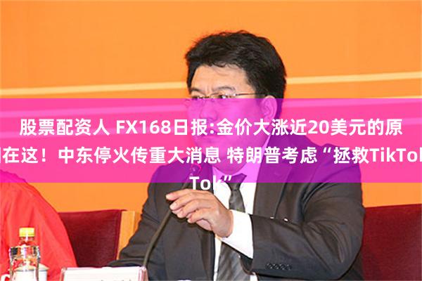 股票配资人 FX168日报:金价大涨近20美元的原因在这！中东停火传重大消息 特朗普考虑“拯救TikTok”