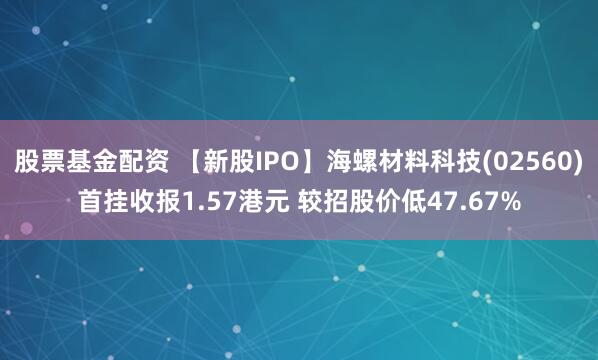 股票基金配资 【新股IPO】海螺材料科技(02560)首挂收报1.57港元 较招股价低47.67%