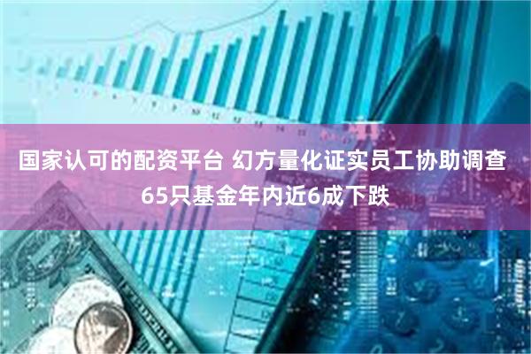 国家认可的配资平台 幻方量化证实员工协助调查 65只基金年内近6成下跌