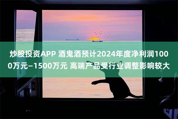 炒股投资APP 酒鬼酒预计2024年度净利润1000万元—1500万元 高端产品受行业调整影响较大