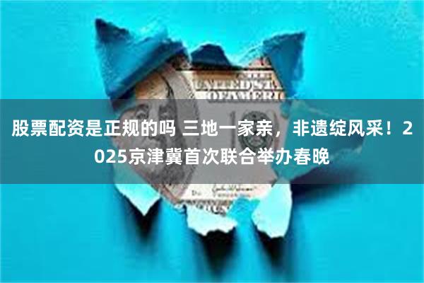 股票配资是正规的吗 三地一家亲，非遗绽风采！2025京津冀首次联合举办春晚