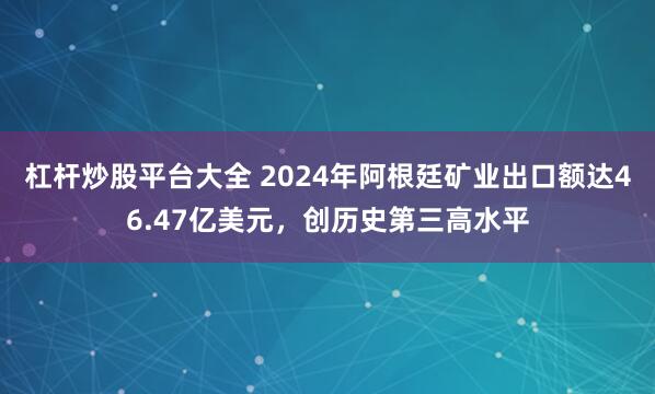 杠杆炒股平台大全 2024年阿根廷矿业出口额达46.47亿美元，创历史第三高水平