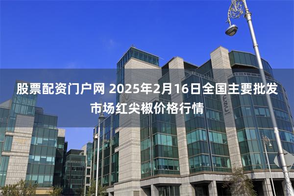 股票配资门户网 2025年2月16日全国主要批发市场红尖椒价格行情