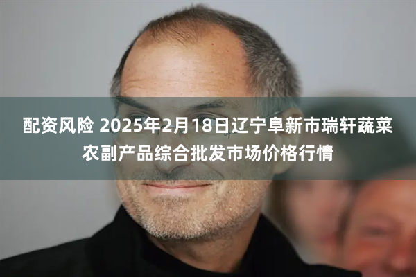 配资风险 2025年2月18日辽宁阜新市瑞轩蔬菜农副产品综合批发市场价格行情