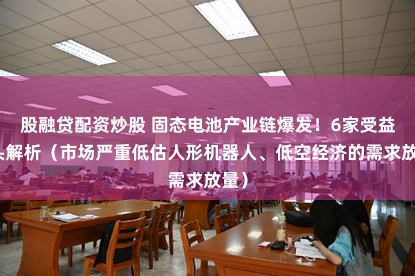 股融贷配资炒股 固态电池产业链爆发！6家受益龙头解析（市场严重低估人形机器人、低空经济的需求放量）