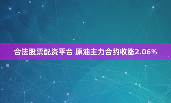 合法股票配资平台 原油主力合约收涨2.06%