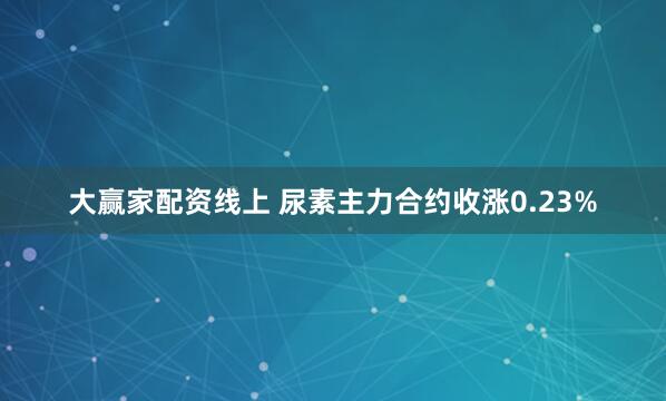 大赢家配资线上 尿素主力合约收涨0.23%